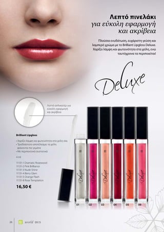 Λεπτό απλικατέρ για
εύκολη εφαρμογή
και ακρίβεια
01 02 03 04 05 06
26 world 09.15
Πλούσια ενυδάτωση, ευχάριστη γεύση και
λαμπερό χρώμα με το Brilliant Lipgloss Deluxe.
Χαρίζει λάμψη και φωτεινότητα στα χείλη, ενώ
ταυτόχρονα τα περιποιείται!
Λεπτό πινελάκι
για εύκολη εφαρμογή
και ακρίβεια
Brilliant Lipgloss	
• Χαρίζει λάμψη και φωτεινότητα στα χείλη σας
• Τρισδιάστατο αποτέλεσμα: τα χείλη
φαίνονται πιο γεμάτα
• Με περιποιητικά συστατικά
4 ml
11131-1 Dramatic Rosewood
11131-2 Pink Brilliance
11131-3 Nude Shine
11131-4 Berry Glam
11131-5 Orange Flash
11131-8 Rose Temptation
16,50 €
 