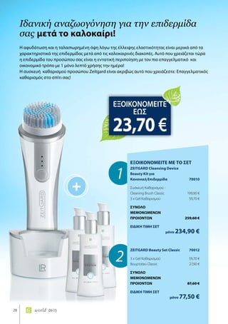 +
1
2
28 world 09.15
Η αφυδάτωση και η ταλαιπωρημένη όψη λόγω της έλλειψης ελαστικότητας είναι μερικά από τα
χαρακτηριστικά της επιδερμίδας μετά από τις καλοκαιρινές διακοπές. Αυτό που χρειάζεται τώρα
η επιδερμίδα του προσώπου σας είναι η εντατική περιποίηση με τον πιο επαγγελματικό και
οικονομικό τρόπο με 1 μόνο λεπτό χρήσης την ημέρα!
Η συσκευή καθαρισμού προσώπου Zeitgard είναι ακριβώς αυτό που χρειάζεστε: Επαγγελματικός
καθαρισμός στο σπίτι σας!
Ιδανική αναζωογόνηση για την επιδερμίδα
σας μετά το καλοκαίρι!
ΕΞΟΙΚΟΝΟΜΕΙΤΕ
ΕΩΣ
23,70 €
ΕΞΟΙΚΟΝΟΜΕΙΤΕ ΜΕ ΤΟ ΣΕΤ
ZEITGARD Cleansing Device
Beauty Kit για
Κανονική Επιδερμίδα	 70010
Συσκευή Καθαρισμού -
Cleaning Brush Classic	 199,90 €
3 x Gel Καθαρισμού	 59,70 €
ΣΥΝΟΛΟ
ΜΕΜΟΝΩΜΕΝΩΝ
ΠΡΟΙΟΝΤΩΝ	 259,60 €
ΕΙΔΙΚΗ ΤΙΜΗ ΣΕΤ
	μόνο 234,90 €
ZEITGARD Beauty Set Classic	 70012
3 x Gel Καθαρισμού	 59,70 €
Βουρτσάκι Classic	 27,90 €
ΣΥΝΟΛΟ
ΜΕΜΟΝΩΜΕΝΩΝ
ΠΡΟΙΟΝΤΩΝ	 87,60 €
ΕΙΔΙΚΗ ΤΙΜΗ ΣΕΤ
	μόνο 77,50 €
 