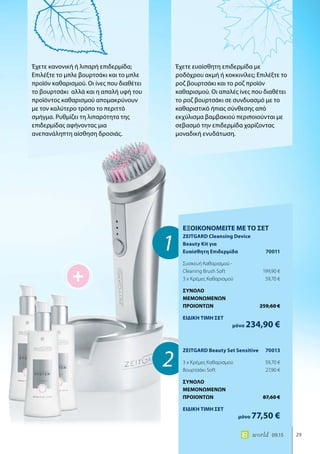 +
1
2
29world 09.15
Έχετε κανονική ή λιπαρή επιδερμίδα;
Επιλέξτε το μπλε βουρτσάκι και το μπλε
προϊόν καθαρισμού. Οι ίνες που διαθέτει
το βουρτσάκι αλλά και η απαλή υφή του
προϊόντος καθαρισμού απομακρύνουν
με τον καλύτερο τρόπο το περιττό
σμήγμα. Ρυθμίζει τη λιπαρότητα της
επιδερμίδας αφήνοντας μια
ανεπανάληπτη αίσθηση δροσιάς.
Έχετε ευαίσθητη επιδερμίδα με
ροδόχρου ακμή ή κοκκινίλες; Επιλέξτε το
ροζ βουρτσάκι και το ροζ προϊόν
καθαρισμού. Οι απαλές ίνες που διαθέτει
το ροζ βουρτσάκι σε συνδυασμό με το
καθαριστικό ήπιας σύνθεσης από
εκχύλισμα βαμβακιού περιποιούνται με
σεβασμό την επιδερμίδα χαρίζοντας
μοναδική ενυδάτωση.
ΕΞΟΙΚΟΝΟΜΕΙΤΕ ΜΕ ΤΟ ΣΕΤ
ZEITGARD Cleansing Device
Beauty Kit για
Ευαίσθητη Επιδερμίδα	 70011
Συσκευή Καθαρισμού -
Cleaning Brush Soft	 199,90 €
3 x Κρέμες Καθαρισμού	 59,70 €
ΣΥΝΟΛΟ
ΜΕΜΟΝΩΜΕΝΩΝ
ΠΡΟΙΟΝΤΩΝ	 259,60 €
ΕΙΔΙΚΗ ΤΙΜΗ ΣΕΤ
	μόνο 234,90 €
ZEITGARD Beauty Set Sensitive	 70013
3 x Κρέμες Καθαρισμού	 59,70 €
Βουρτσάκι Soft	 27,90 €
ΣΥΝΟΛΟ
ΜΕΜΟΝΩΜΕΝΩΝ
ΠΡΟΙΟΝΤΩΝ	 87,60 €
ΕΙΔΙΚΗ ΤΙΜΗ ΣΕΤ
	μόνο 77,50 €
 
