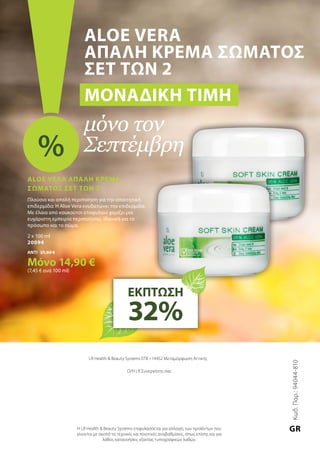 LR Health  Beauty Systems ΕΠΕ • 14452 Μεταμόρφωση Αττικής
Ο/Η LR Συνεργάτης σας
Η LR Health  Beauty Systems επιφυλάσσεται για αλλαγές των προϊόντων που
γίνονται με σκοπό τις τεχνικές και ποιοτικές αναβαθμίσεις, όπως επίσης και για
λάθος κατανοήσεις εξαιτίας τυπογραφικών λαθών.
Aloe Vera
Απαλή Κρέμα Σώματος
Σετ των 2
Μοναδική τιμή
μόνο τον
Σεπτέμβρη%
ΕΚΠΤΩΣΗ
32%
Aloe Vera Απαλή Κρέμα
Σώματος Σετ των 2
Πλούσια και απαλή περιποίηση για την απαιτητική
επιδερμίδα: Η Aloe Vera ενυδατώνει την επιδερμίδα.
Με έλαια από κουκούτσι σταφυλιού χαρίζει μια
ευχάριστη εμπειρία περιποίησης. Ιδανική για το
πρόσωπο και το σώμα.
2 x 100 ml
20094
ΑΝΤΙ 21,80 €
Μόνο 14,90 €
(7,45 € ανά 100 ml)
Κωδ.Παρ.:94044-810
GR
 