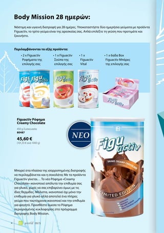 ΝΕΟ
4 world 09.15
Νόστιμη και υγιεινή διατροφή για 28 ημέρες. Υποκαταστήστε δύο ημερήσια γεύματα με προϊόντα
Figuactiv, το τρίτο γεύμα είναι της αρεσκείας σας. Απλά επιλέξτε τη γεύση που προτιμάτε και
ξεκινήστε.
Μπορεί στα πλαίσια της ισορροπημένης διατροφής
να περιλαμβάνεται και η σοκολάτα; Με τα προϊόντα
Figuactiv γίνεται… Το νέο Ρόφημα «Creamy
Chocolate» ικανοποιεί απόλυτα την επιθυμία σας
για γλυκό, χωρίς να σας επιβαρύνει όμως με τις
ίδιες θερμίδες. Μάλιστα, ικανοποιεί όχι μόνο την
επιθυμία για γλυκό αλλά αποτελεί ένα πλήρες
γεύμα που ταυτόχρονα ικανοποιεί και την επιθυμία
για φαγητό. Προσθέστε άμεσα το Ρόφημα
περιορισμένης κυκλοφορίας στο πρόγραμμα
διατροφής Body Mission.
Περιλαμβάνονται τα εξής προϊόντα:
Body Mission 28 ημερών:
• 2 x Figuactiv
Ροφήματα της
επιλογής σας
• 1 x Figuactiv
Σούπα της
επιλογής σας
• 1 x
Figuactiv
Vital
• 1 x 6αδα Box
Figuactiv Μπάρες
της επιλογής σας
Figuactiv Ρόφημα
Creamy Chocolate
450 g Συσκευασία
80487
45,60 €
(101,33 € ανά 1000 g)
 