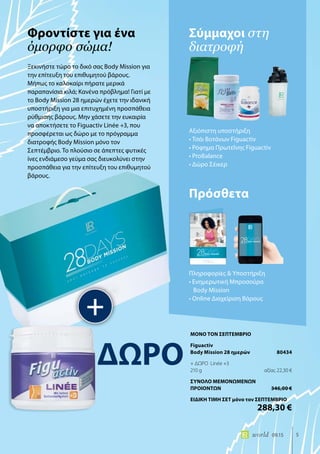 5world 09.15
Ξεκινήστε τώρα το δικό σας Body Mission για
την επίτευξη του επιθυμητού βάρους.
Μήπως το καλοκαίρι πήρατε μερικά
παραπανίσια κιλά; Κανένα πρόβλημα! Γιατί με
το Body Mission 28 ημερών έχετε την ιδανική
υποστήριξη για μια επιτυχημένη προσπάθεια
ρύθμισης βάρους. Μην χάσετε την ευκαιρία
να αποκτήσετε το Figuactiv Linée +3, που
προσφέρεται ως δώρο με το πρόγραμμα
διατροφής Body Mission μόνο τον
Σεπτέμβριο. Το πλούσιο σε άπεπτες φυτικές
ίνες ενδιάμεσο γεύμα σας διευκολύνει στην
προσπάθεια για την επίτευξη του επιθυμητού
βάρους.
Σύμμαχοι στη
διατροφή
Φροντίστε για ένα
όμορφο σώμα!
+
Αξιόπιστη υποστήριξη
• Τσάι Βοτάνων Figuactiv
• Ρόφημα Πρωτεΐνης Figuactiv
• ProBalance
• Δώρο Σέικερ
Πρόσθετα
Πληροφορίες & Υποστήριξη
• Ενημερωτική Μπροσούρα
Body Mission
• Online Διαχείριση Βάρους
ΔΩΡΟ
ΜΟΝΟ ΤΟΝ ΣΕΠΤΕΜΒΡΙΟ
Figuactiv
Body Mission 28 ημερών	 80434
+ ΔΩΡΟ Linée +3
210 g	 αξίας 22,30 €
ΣΥΝΟΛΟ ΜΕΜΟΝΩΜΕΝΩΝ
ΠΡΟΙΟΝΤΩΝ	 346,00 €
ΕΙΔΙΚΗ ΤΙΜΗ ΣΕΤ μόνο τον ΣΕΠΤΕΜΒΡΙΟ
	 288,30 €
 