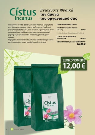 6 world 09.15
Απολαύστε το Τσάι Βοτάνων Cistus Incanus! Στηριχτείτε
στη δύναμη της φύσης, πίνετε καθημερινά ένα ζεστό
φλιτζάνι Τσάι Βοτάνων Cistus Incanus. Προσφέρετε στον
οργανισμό σας ευεξία και ενίσχυση στην πιο φυσική
μορφή – ό,τι πρέπει για τις δροσερές φθινοπωρινές
ημέρες.
Περιχύστε 1 κουταλάκι του γλυκού από το τσάι με καυτό
νερό και αφήστε το να τραβήξει για 8-10 λεπτά.
Ενισχύστε Φυσικά
την άμυνα
του οργανισμού σας
ΕΞΟΙΚΟΝΟΜΕΙΤΕ
12,00€
ΕΞΟΙΚΟΝΟΜΕΙΤΕ ΜΕ ΤΟ ΣΕΤ
Τσάι Βοτάνων Cistus Incanus
Σετ 2 τεμ.	 80426
2 x Τσάι Βοτάνων Cistus Incanus (2 x 250 g)
ΣΥΝΟΛΟ ΜΕΜΟΝΩΜΕΝΩΝ
ΠΡΟΙΟΝΤΩΝ	 38,00 €
ΕΙΔΙΚΗ ΤΙΜΗ ΣΕΤ μόνο τον ΣΕΠΤΕΜΒΡΙΟ
	 26,00 €
 