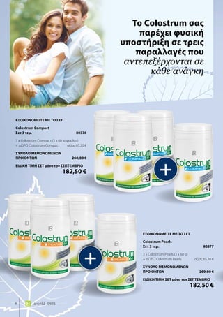8 world 09.15
Το Colostrum σας
παρέχει φυσική
υποστήριξη σε τρεις
παραλλαγές που
αντεπεξέρχονται σε
κάθε ανάγκη
+
+
ΕΞΟΙΚΟΝΟΜΕΙΤΕ ΜΕ ΤΟ ΣΕΤ
Colostrum Pearls
Σετ 3 τεμ.	 80377
3 x Colostrum Pearls (3 x 60 g)
+ ΔΩΡΟ Colostrum Pearls	 αξίας 65,20 €
ΣΥΝΟΛΟ ΜΕΜΟΝΩΜΕΝΩΝ
ΠΡΟΙΟΝΤΩΝ	 260,80 €
ΕΙΔΙΚΗ ΤΙΜΗ ΣΕΤ μόνο τον ΣΕΠΤΕΜΒΡΙΟ
	 182,50 €
ΕΞΟΙΚΟΝΟΜΕΙΤΕ ΜΕ ΤΟ ΣΕΤ
Colostrum Compact
Σετ 3 τεμ.	 80376
3 x Colostrum Compact (3 x 60 κάψουλες)
+ ΔΩΡΟ Colostrum Compact	 αξίας 65,20 €
ΣΥΝΟΛΟ ΜΕΜΟΝΩΜΕΝΩΝ
ΠΡΟΙΟΝΤΩΝ	 260,80 €
ΕΙΔΙΚΗ ΤΙΜΗ ΣΕΤ μόνο τον ΣΕΠΤΕΜΒΡΙΟ
	 182,50 €
 