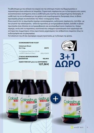 9world 09.15
Το φθινόπωρο με την αλλαγή του καιρού και την απότομη πτώση της θερμοκρασίας οι
περισσότεροι είναι ευάλωτοι σε λοιμώξεις. Σημαντικός παράγοντας για τη διατήρηση ενός υγιούς
ανοσοποιητικού συστήματος είναι η υιοθέτηση μιας σωστής και ισορροπημένης διατροφής. Η
υιοθέτησή της σε συνδυασμό με την χρήση ενός συμπληρώματος διατροφής όπως το βόειο
πρωτόγαλα μπορεί να αποτελέσει την πλέον «ενισχυμένη» λύση.
Είναι γνωστό ότι το πρωτόγαλα περιέχει ανοσοσφαιρίνες, αυξητικούς παράγοντες, πεπτίδια - με
πιο γνωστό την κολοστρινίνη - αλλά και πρωτεΐνες με αντιμικροβιακή δράση. Δηλαδή το βόειο
πρωτόγαλα είναι πλούσιο σε αντιμικροβιακούς και ανοσορυθμιστικούς παράγοντες. Ακόμα
περιέχει, εκτός από τα παραπάνω, συστατικά που υπάρχουν φυσιολογικά στον οργανισμό και
κύτταρα που συμμετέχουν στους αμυντικούς μηχανισμούς του ανθρώπινου σώματος όπως τα
ουδετερόφιλα και τα μακροφάγα.
Το Colostrum της LR σας προσφέρει ισχυρή προστασία, με τη δύναμη της φύσης.
+
3+1
ΔΩΡΟ
ΕΞΟΙΚΟΝΟΜΕΙΤΕ ΜΕ ΤΟ ΣΕΤ
Colostrum Direct
Σετ 3 τεμ.	 80375
3 x Colostrum Direct (3 x 125 ml)
+ ΔΩΡΟ Colostrum Direct	 αξίας 45,60 €
ΣΥΝΟΛΟ ΜΕΜΟΝΩΜΕΝΩΝ
ΠΡΟΙΟΝΤΩΝ	 182,40 €
ΕΙΔΙΚΗ ΤΙΜΗ ΣΕΤ μόνο τον ΣΕΠΤΕΜΒΡΙΟ
	 127,50 €
 