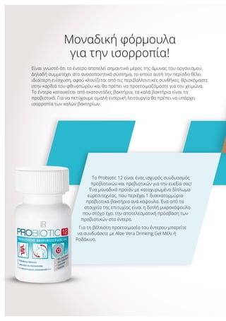 Μοναδική φόρμουλα
για την ισορροπία!
Είναι γνωστό ότι το έντερο αποτελεί σημαντικό μέρος της άμυνας του οργανισμού.
Δηλαδή συμμετέχει στο ανοσοποιητικό σύστημα, το οποίο αυτή την περίοδο θέλει
ιδιαίτερη ενίσχυση, αφού κλονίζεται από τις περιβαλλοντικές συνθήκες. Βρισκόμαστε
στην καρδιά του φθινοπώρου και θα πρέπει να προετοιμαζόμαστε για τον χειμώνα.
Το έντερο κατοικείται από εκατοντάδες βακτήρια, τα καλά βακτήρια είναι τα
προβιοτικά. Για να πετύχουμε ομαλή εντερική λειτουργία θα πρέπει να υπάρχει
ισορροπία των καλών βακτηρίων.
Το Probiotic 12 είναι ένας ισχυρός συνδυασμός
προβιοτικών και πρεβιοτικών για την ευεξία σας!
Ένα μοναδικό προϊόν με κατοχυρωμένο δίπλωμα
ευρεσιτεχνίας, που περιέχει 1 δισεκατομμύριο
προβιοτικά βακτήρια ανά κάψουλα. Ένα από τα
στοιχεία της επιτυχίας είναι η διπλή μικροκάψουλα
που στόχο έχει την αποτελεσματική πρόσβαση των
προβιοτικών στο έντερο.
Για τη βέλτιστη προετοιμασία του έντερου μπορείτε
να συνδυάσετε με Aloe Vera Drinking Gel Μέλι ή
Ροδάκινο.
 
