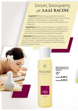 Racine Special Care
Λάδι Προσώπου και
Σώματος
100 ml
1683
Ελλάδα 8,99 €
Κύπρος 8,99 €
Σκηνές ξεκούρασης
με ΛΆΔΙ RACINE
Σκηνή No 1: Μετά από μια κουραστική ημέρα ένα
χαλαρωτικό μασάζ με το Λάδι Racine είναι το ιδανικότερο
κλείσιμο. Η ένταση φεύγει, οι καταπονημένοι μύες
χαλαρώνουν, ο ύπνος γίνεται ακόμα πιο ξεκούραστος και
ευχάριστος.
Σκηνή No 2: Ακόμη κι αν δεν μπορείτε να απολαύσετε ένα
μασάζ, μπορείτε να γεμίσετε τη μπανιέρα, προσθέτοντας μια
κουταλιά της σούπας Λάδι Racine! Έτσι, έχετε μετατρέψει το
μπάνιο σας σε μια απολαυστική χαλαρωτική εμπειρία!
Σκηνή No 3: Χρησιμοποιήστε το Λάδι Racine σε όλο σας
το σώμα και αφήστε την ενυδατική του ιδιότητα να δράσει
σε όλο το σώμα… Η χαλαρωτική ευωδιά θα βοηθήσει στην
χαλάρωση του πνεύματος και παράλληλα η ξηρή επιδερμίδα
θα γίνει βελούδινα απαλή…
 