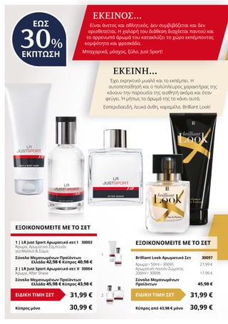 1
2
ΕΩΣ
30%
ΕΚΠΤΩΣΗ
ΕΞΟΙΚΟΝΟΜΕΙΤΕ ΜΕ ΤΟ ΣΕΤ
Brilliant Look Αρωματικό Σετ 	 30097
Άρωμα • 50ml • 30095	 27,99 €
Αρωματική Λοσιόν Σώματος
200ml • 30096	 17,99 €
Σύνολο Μεμονωμένων
Προϊόντων	 45,98 €
31,99 €ΕΙΔΙΚΗ ΤΙΜΗ ΣΕΤ
Κύπρος από 43,98 € μόνο	 30,99 €
ΕΚΕΙΝΟΣ…
Είναι άνετος και αθλητικός. Δεν συμβιβάζεται και δεν
οριοθετείται. Η χαλαρή του διάθεση διαχέεται παντού και
το αρρενωπό άρωμά του κατακλύζει το χώρο εκπέμποντας
κομψότητα και φρεσκάδα.
Μπαχαρικά, μόσχος, ξύλο. Just Sport!
ΕΚΕΙΝΗ…
Έχει εκρηκτικό μυαλό και το εκπέμπει. Η
αυτοπεποίθησή και ο πολύπλευρος χαρακτήρας της
κάνουν την παρουσία της αισθητή ακόμα και όταν
φεύγει. Ή μήπως το άρωμά της το κάνει αυτό;
Εσπεριδοειδή, λευκά άνθη, καραμέλα. Brilliant Look!
ΕΞΟΙΚΟΝΟΜΕΙΤΕ ΜΕ ΤΟ ΣΕΤ
1 | LR Just Sport Αρωματικό σετ Ι	 30003
Άρωμα, Αρωματικό Σαμπουάν
για Μαλλιά  Σώμα
Σύνολο Μεμονωμένων Προϊόντων
	 Ελλάδα 42,98 € Κύπρος 40,98 €
2 | LR Just Sport Αρωματικό σετ ΙI	 30004
Άρωμα, After Shave
Σύνολο Μεμονωμένων Προϊόντων
	 Ελλάδα 45,98 € Κύπρος 43,98 €
31,99 €ΕΙΔΙΚΗ ΤΙΜΗ ΣΕΤ
Κύπρος μόνο	 30,99 €
 
