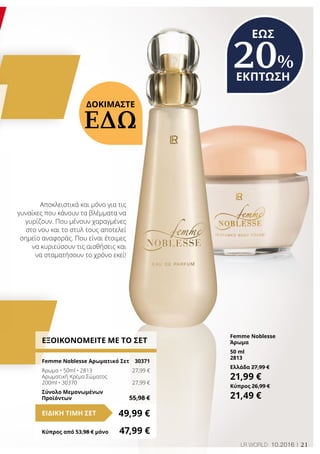 21LR WORLD 10.2016
ΕΞΟΙΚΟΝΟΜΕΙΤΕ ΜΕ ΤΟ ΣΕΤ
Femme Noblesse Αρωματικό Σετ 	 30371
Άρωμα • 50ml • 2813	 27,99 €
Αρωματική Κρέμα Σώματος
200ml • 30370	 27,99 €
Σύνολο Μεμονωμένων
Προϊόντων	 55,98 €
49,99 €ΕΙΔΙΚΗ ΤΙΜΗ ΣΕΤ
Κύπρος από 53,98 € μόνο	 47,99 €
ΔΟΚΙΜΑΣΤΕ
ΕΔΩ
Αποκλειστικά και μόνο για τις
γυναίκες που κάνουν τα βλέμματα να
γυρίζουν. Που μένουν χαραγμένες
στο νου και το στυλ τους αποτελεί
σημείο αναφοράς. Που είναι έτοιμες
να κυριεύσουν τις αισθήσεις και
να σταματήσουν το χρόνο εκεί!
Femme Noblesse
Άρωμα
50 ml
2813
Ελλάδα 27,99 €
21,99 €
Κύπρος 26,99 €
21,49 €
ΕΩΣ
20%
ΕΚΠΤΩΣΗ
 