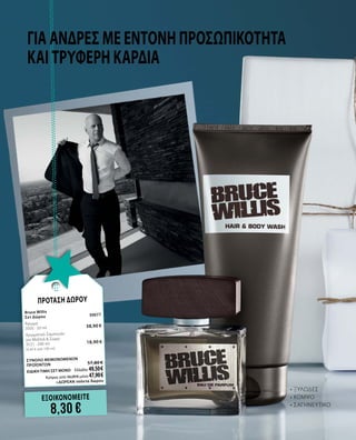 Για άνδρες με έντονη προσωπικότητα
και τρυφερή καρδιά
•	ΞΥΛΩΔΕΣ
•	ΚΟΜΨΟ
•	ΣΑΓΗΝΕΥΤΙΚΟ
ΕΞΟΙΚΟΝΟΜΕΙΤΕ
8,30 €
ΠΡΟΤΑΣΗ ΔΩΡΟΥ
Bruce Willis		
Σετ Δώρου	 30077	
Άρωμα	
	
3505 · 50 ml	 38,90 €
Αρωματικό Σαμπουάν 	 	
για Μαλλιά & Σώμα	 	
3521 · 200 ml 	 18,90 €	
(9,45 € ανά 100 ml)
	
ΣΥΝΟΛΟ ΜΕΜΟΝΩΜΕΝΩΝ
ΠΡΟΪΟΝΤΩΝ	 57,80 €
ΕΙΔΙΚΗ ΤΙΜΗ ΣΕΤ ΜΟΝΟ	 Ελλάδα: 49,50 €
	 Κύπρος από 56,00 € μόνο 47,90 €		
	+ΔΩΡΕΑΝ τσάντα δώρου
 