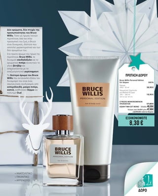 Δύο αρώματα, δύο πτυχές της
προσωπικότητας του Bruce
Willis. Τόσο ως ήρωας ταινιών
περιπέτειας όσο και στην
προσωπική του ζωή, ο Bruce
είναι δυναμικός, ιδιότητα που
αποτελεί χαρακτηριστικό και των
δύο αρωμάτων του.
Στο πρώτο άρωμα του ήρωα της
περιπέτειας Bruce Willis, το
δυναμικό σανδαλόξυλο και το
αρωματικό πιπέρι συναντούν το
γήινο βετιβέρ και
αναμειγνύονται με το
αναζωογονητικό γκρέιπφρουτ.
Το δεύτερο άρωμα του Bruce
Willis που αντανακλά εξίσου τον
δυναμισμό του είναι ένας
σαγηνευτικός συνδυασμός από
εσπεριδοειδή, μαύρο πιπέρι,
καπνό, αισθησιακό δέρμα και
πολύτιμο Oud.
ΔΩΡΟ
ΕΞΟΙΚΟΝΟΜΕΙΤΕ
8,30 €
ΠΡΟΤΑΣΗ ΔΩΡΟΥ
Bruce Willis Personal Edition		
Σετ Δώρου	 30076	
Άρωμα	 	
2950 · 50 ml	 38,90 €
Αρωματικό Σαμπουάν 	 	
για Μαλλιά & Σώμα      	 		
2951 · 200 ml 	 18,90 €	
(9,45 € ανά 100 ml)
	
ΣΥΝΟΛΟ ΜΕΜΟΝΩΜΕΝΩΝ
ΠΡΟΪΟΝΤΩΝ	 57,80 €
ΕΙΔΙΚΗ ΤΙΜΗ ΣΕΤ ΜΟΝΟ	 Ελλάδα: 49,50 €
	 Κύπρος από 56,00 € μόνο 47,90 €		
	+ΔΩΡΕΑΝ τσάντα δώρου
•	ΑΝΑΤΟΛΙΤΙΚΟ
•	ΠΙΚΑΝΤΙΚΟ
•	ΑΡΡΕΝΩΠΟ
11
 