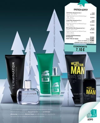 13
ΜΥΣΤΗΡΙΩΔΕΣ•ΑΙΣΘΗΣΙΑΚΟ•ΠΕΡΙΠΕΤΕΙΩΔΕΣ
ΧΑΡΑΚΤΗΡΙΣΤΙΚΟ•ΜΥΣΤΗΡΙΩΔΕΣ•ΑΣΥΜΒΙΒΑΣΤΟ
ΚΟΜΨΟ•ΧΑΛΑΡΟ•ΑΙΣΘΗΣΙΑΚΟ
Εντυπωσιακό στιλ, κορυφαία περιποίηση και ακαταμάχητο άρωμα,
ιδανικά για τον χειμώνα. Τα Αρωματικά Σετ και τα κατάλληλα
αξεσουάρ αποτελούν ιδανικό δώρο για κάθε άνδρα που περιποιείται
τον εαυτό του και επιθυμεί μια προσεγμένη εμφάνιση.
ΔΩΡΟ
ΕΞΟΙΚΟΝΟΜΕΙΤΕ
7,10 €
ΠΡΟΤΑΣΗ ΔΩΡΟΥ
Terminator Αρωματικό Σετ I	 3568	 	
Άρωμα · 3414 · 50 ml	 27,50 €
Αρωματικό Σαμπουάν για Μαλλιά & Σώμα	 	
· 3392 · 200 ml	 14,50 €	
(7,25 € ανά 100 ml)
Jungel Man Αρωματικό Σετ I	 3559	 	
Άρωμα · 3430 · 50 ml	 27,50 €
Αρωματικό Σαμπουάν για Μαλλιά & Σώμα	 	
· 3504 · 200 ml	 14,50 €	
(7,25 € ανά 100 ml)
Metropolitan Man Αρωματικό Σετ I	 30193	 	
Άρωμα · 30190 · 50 ml	 27,50 €
Αρωματικό Σαμπουάν για Μαλλιά & Σώμα	 	
· 30192 · 200 ml	 14,50 €	
(7,25 € ανά 100 ml)
ΣΥΝΟΛΟ ΜΕΜΟΝΩΜΕΝΩΝ
ΠΡΟΪΟΝΤΩΝ	 42,00€
ΕΙΔΙΚΗ ΤΙΜΗ ΣΕΤ ΜΟΝΟ	 Ελλάδα: 34,90 €
	 Κύπρος από 40,80 € μόνο 33,90 €		
	+ΔΩΡΕΑΝ τσάντα δώρου με κάθε Σετ
 