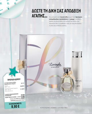 ΛΟΥΛΟΥΔΕΝΙΟ • ΚΟΜΨΟ • ΣΑΓΗΝΕΥΤΙΚΟ
Ένα μπουκέτο από λευκά άνθη και μια πνοή δροσερών
εσπεριδοειδών, σανδαλόξυλο και μόσχο, η απόδειξη
αγάπης του Bruce Willis στη σύζυγό του Emma, που
σαγηνεύει όλες τις αισθήσεις. Εσείς σε ποιον θα δώσετε
τη δική σας απόδειξη αγάπης;
ΔΩΣΤΕ ΤΗ ΔΙΚΗ ΣΑΣ ΑΠΟΔΕΙΞΗ
ΑΓΑΠΗΣ...
ΕΞΟΙΚΟΝΟΜΕΙΤΕ
8,90 €
ΠΡΟΤΑΣΗ ΔΩΡΟΥ
Lovingly by Bruce Willis 		
Αρωματικό Σετ Δώρου	 30110	
Άρωμα	
	
3630 · 50 ml	
38,90 €
Αρωματική Λοσιόν Σώματος	 	
3633 · 200 ml 	 21,90 €	
(10,95 € ανά 100 ml)
	
ΣΥΝΟΛΟ ΜΕΜΟΝΩΜΕΝΩΝ
ΠΡΟΪΟΝΤΩΝ	
60,80€
ΕΙΔΙΚΗ ΤΙΜΗ ΣΕΤ ΜΟΝΟ	 Ελλάδα: 51,90 €
	 Κύπρος από 59,00 € μόνο 49,90 €		
	 +ΔΩΡΕΑΝ Συσκευασία δώρου
 