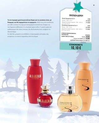 19
Τα πιο όμορφα χριστουγεννιάτικα δώρα για τις γυναίκες είναι, με
διαφορά, και θα παραμείνουν τα αρώματα. Αλλά ποιο είναι κατάλληλο
για κάθε γυναίκα; Ένα άρωμα ακαταμάχητα ανατολίτικο; Ελαφρύ και
ταυτόχρονα αισθησιακό; Εντυπωσιακά φρουτώδες; Ή γεμάτο χάρη και
αισθησιασμό; Με τόσες επιλογές, δεν θα δυσκολευτείτε να βρείτε το
ιδανικό δώρο.
Αν πάλι δεν μπορείτε να επιλέξετε, οι προνομιακές εκπτώσεις σας
επιτρέπουν να κάνετε παραπάνω από ένα δώρο!
ΑΚΑΤΑΜΑΧΗΤΑΑΝΑΤΟΛΙΤΙΚΟ
ΕΛΑΦΡΥ&ΑΙΣΘΗΣΙΑΚΟ
ΕΞΟΙΚΟΝΟΜΕΙΤΕ
10,10 €
ΠΡΟΤΑΣΗ ΔΩΡΟΥ
Harem Αρωματικό Σετ II	 3386
Άρωμα · 3400 · 50 ml	 27,50 €
Αρωματική Λοσιόν Σώματος · 3402 · 200 ml	 17,50 €	
(8,75 € ανά 100 ml)
Pseudonym Αρωματικό Σετ II	 3383	
Άρωμα · 3407 · 50 ml	 27,50 €
Αρωματική Λοσιόν Σώματος · 3409 · 200 ml	 17,50 €	
(8,75 € ανά 100 ml) 	
ΣΥΝΟΛΟ ΜΕΜΟΝΩΜΕΝΩΝ
ΠΡΟΪΟΝΤΩΝ	 45,00 €
ΕΙΔΙΚΗ ΤΙΜΗ ΣΕΤ ΜΟΝΟ	 Ελλάδα: 34,90 €
	 Κύπρος από 43,80 € μόνο 33,90 €		
	 +ΔΩΡΕΑΝ Τσάντα δώρου με κάθε Σετ
19
 