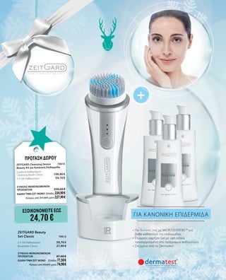 +
ΓΙΑ ΚΑΝΟΝΙΚΗ ΕΠΙΔΕΡΜΙΔΑ
•	 Πιο δυνατές ίνες με MICROSILVER BGTM
για
βαθύ καθαρισμό της επιδερμίδας
•	 Ελαφρώς αφρίζον Gel με υφή ειδικά
προσαρμοσμένη στο πρόγραμμα καθαρισμού
•	 Ελεγμένο από το Dermatest
ΠΡΟΤΑΣΗ ΔΩΡΟΥ
Zeitgard Cleansing Device	 70010
Beauty Kit για Κανονική Επιδερμίδα
Συσκευή Καθαρισμού - 	 	
Cleansing Brush Classic	 199,90 €
3 X Gel Καθαρισμού	 59,70 €
ΣΥΝΟΛΟ ΜΕΜΟΝΩΜΕΝΩΝ
ΠΡΟΪΟΝΤΩΝ	 259,60 €
ΕΙΔΙΚΗ ΤΙΜΗ ΣΕΤ ΜΟΝΟ	Ελλάδα: 234,90 €
Κύπρος από 251,60 € μόνο 227,90 €
Zeitgard Beauty
Set Classic	 70012
3 X Gel Καθαρισμού	 59,70 €
Βουρτσάκι Classic	 27,90 €
ΣΥΝΟΛΟ ΜΕΜΟΝΩΜΕΝΩΝ
ΠΡΟΪΟΝΤΩΝ	 87,60 €
ΕΙΔΙΚΗ ΤΙΜΗ ΣΕΤ ΜΟΝΟ	 Ελλάδα: 77,50 €
Κύπρος από 83,60 € μόνο 74,90 €
ΕΞΟΙΚΟΝΟΜΕΙΤΕ εωσ
24,70 €
 