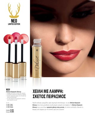 Υψηλή κάλυψη, κρεμώδης υφή, λαμπερό αποτέλεσμα– το νέο Deluxe Κραγιόν
Glossy είναι ένας μοναδικός συνδυασμός κραγιόν και lipgloss. Το Deluxe Κραγιόν
Glossy είναι καινοτόμο κραγιόν glossy νέας γενιάς, το οποίο συνδυάζει ιδανικά τη
λάμψη ενός lipgloss με την απαλή υφή ενός κραγιόν.
neo!
Deluxe Κραγιόν Glossy
•	 Ελαφρύ σαν Gloss, έντονο σαν κραγιόν
•	 Συνδυάζει εξαιρετική κάλυψη με λάμψη
•	 Εύκολη εφαρμογή χάρη στο επίπεδο και
ελαστικό βουρτσάκι
•	 Σε τρία σαγηνευτικά χρώματα: κόκκινο,
τριανταφυλλί και ροζ
3,5 ml
11105-1 Red
11105-2 Pink
11105-3 Rose
Ελλάδα: 21,90 €
Κύπρος: 21,50 €
11105-1 red
Χείλη με λάμψη:
σκέτος πειρασμός
11105-2 pink
11105-3 rose
neoLIMITEDEDITION
 
