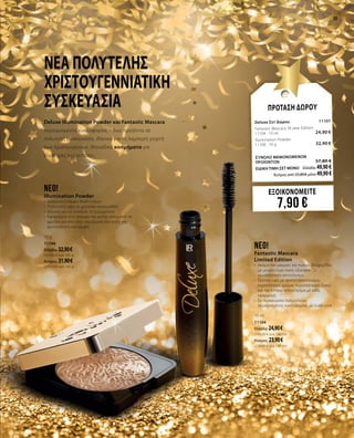 23
Νέα πολυτελής
χριστουγεννιάτικη
συσκευασία
Deluxe Illumination Powder και Fantastic Mascara
περιορισμένης κυκλοφορίας – δύο προϊόντα σε
πολυτελή συσκευασία, ιδανικά για τη λαμπερή γιορτή
των Χριστουγέννων. Μοναδικά κοσμήματα για
ιδιαίτερες περιστάσεις.
neo!
Illumination Powder
•	 Διακριτική λάμψη Multi-colour
•	 Πολυτελής υφή σε χρυσαφί συσκευασία
•	 Ιδανική για να τονίσετε τα ζυγωματικά
•	 Εφαρμόστε στη γέφυρα της μύτης, κάτω από τα
φρύδια και στο τόξο του έρωτα στα χείλη για
φωτεινότητα και λάμψη
10 g
11106
Ελλάδα: 32,90 €
(329,00 € ανά 100 g)
Κύπρος: 31.90 €
(319.00 € ανά 100 g)
neo!
Fantastic Mascara
Limited Edition
•	 Ακόμα πιο μακριές και πυκνές βλεφαρίδες
με μεγαλύτερο όγκο: εξασφαλίζει
τρισδιάστατο αποτέλεσμα
•	 Έξυπνη υφή με τριπλό αποτέλεσμα:
περισσότερο χρώμα, περισσότερος όγκος
και πιο έντονο αποτέλεσμα με κάθε
εφαρμογή
•	 Σε συσκευασία πολυτελείας
περιορισμένης κυκλοφορίας με Gold Look
10 ml
11104
Ελλάδα: 24,90 €
(249,00 € ανά 100 ml)
Κύπρος: 23,90 €
(239,00 € ανά 100 ml)
ΕΞΟΙΚΟΝΟΜΕΙΤΕ
7,90 €
ΠΡΟΤΑΣΗ ΔΩΡΟΥ
Deluxe Σετ Δώρου	11107	
Fantastic Mascara 30 year Edition	 	
11104 · 10 ml	 24,90 €
Illumination Powder	 		
11106 · 10 g	 32,90 €
	
ΣΥΝΟΛΟ ΜΕΜΟΝΩΜΕΝΩΝ
ΠΡΟΪΟΝΤΩΝ	 57,80 €
ΕΙΔΙΚΗ ΤΙΜΗ ΣΕΤ ΜΟΝΟ	 Ελλάδα: 49,90€
	 Κύπρος από 55,80 € μόνο 49,90€		
 