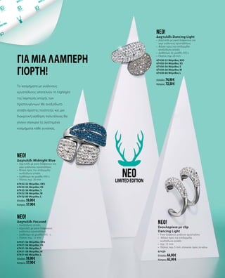 Για μια λαμπερή
γιορτή!
neo!
Δαχτυλίδι Focused
•	 Ανοξείδωτο ατσάλι
•	 Δαχτυλίδι με pave διάφανους
γυάλινους κρυστάλλους
•	 Διαθέσιμο σε μεγέθη XXS - L
•	 Πλάτος περ. 12 mm
67431-52 Μέγεθος XXS
67431-54 Μέγεθος XS
67431-56 Μέγεθος S
67431-58 Μέγεθος M
67431-60 Μέγεθος L
Ελλάδα: 59,90 €
Κύπρος: 57,90 €
neo!
Δαχτυλίδι Dancing Light
•	 Δαχτυλίδι με pavé διάφανους και
γκρι γυάλινους κρυστάλλους
•	 Φιλικό προς την επιδερμίδα
ανοξείδωτο ατσάλι
•	 Διαθέσιμο σε μεγέθη XXS-L
•	 Πλάτος περ. 20 mm
67430-52 Μέγεθος XXS
67430-54 Μέγεθος XS
67430-56 Μέγεθος S
67430-58 Μέγεθος M
67430-60 Μέγεθος L
Ελλάδα: 74,90 €
Κύπρος: 72,50 €
neo!
Δαχτυλίδι Midnight Blue
•	 Δαχτυλίδι με pave διάφανους και
γκρι γυάλινους κρυστάλλους
•	 Φιλικό προς την επιδερμίδα
ανοξείδωτο ατσάλι
•	 Διαθέσιμο σε μεγέθη XXS-L
•	 Πλάτος περ. 20 mm
67432-52 Μέγεθος XXS
67432-54 Μέγεθος XS
67432-56 Μέγεθος S
67432-58 Μέγεθος M
67432-60 Μέγεθος L
Ελλάδα: 59,90 €
Κύπρος: 57,90 €
Τα κοσμήματα με γυάλινους
κρυστάλλους αποτελούν το highlight
της λαμπερής εποχής των
Χριστουγέννων! Με ανοξείδωτο
ατσάλι άριστης ποιότητας και μια
διακριτική αίσθηση πολυτέλειας θα
γίνουν σίγουρα τα αγαπημένα
κοσμήματα κάθε γυναίκας.
neoLIMITEDEDITION
neo!
Σκουλαρίκια με clip
Dancing Light
•	 Pave διάφανοι γυάλινοι κρύσταλλοι
•	 Φιλικό προς την επιδερμίδα
ανοξείδωτο ατσάλι
•	 περ. 15 mm
•	 Πλάτος περ. 5 mm, στενεύει προς τα κάτω
67429
Ελλάδα: 64,90 €
Κύπρος: 62,90 €
 