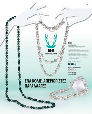 27
Ένα κολιέ,απεριόριστες
παραλλαγές
neo!
Κολιέ με Clip
•	 Κολιέ με αστραφτερούς γυάλινους
κρυστάλλους, μήκος 120 cm
•	 Γυάλινες πέρλες 10 mm
•	 Διακοσμητικό στοιχείο Λουλούδι της ζωής
•	 Με αποχρώσεις σε έντονο πετρόλ ή παστέλ
αποχρώσεις του πάγου
•	 Μεταλλικό κλιπ για πολλές παραλλαγές
•	 Χάρη στο κλιπ μπορείτε να κοντύνετε το
κολιέ, να το φορέσετε διπλό ή τυλιγμένο
περισσότερες φορές
67421-1 Lush multi petrol
67421-2 Glacial multi eis
Ελλάδα: 49,90 €
Κύπρος: 47,90 €
neoLIMITEDEDITION
27
 