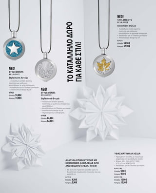 Τοκατάλληλοδώρο
γιακάθεστιλ!
neo!
Stylements
by LR.Joyce
Stylement Αστέρι
•	 Ανοξείδωτο ατσάλι άριστης
ποιότητας με γυάλινους
κρυστάλλους σε μπλε απόχρωση
•	 Κατάλληλο για το Πλαίσιο-μενταγιόν
•	 Αποκλειστικό design by LR
67425
Ελλάδα: 74,90 €
Κύπρος: 72,90 €
neo!
Stylements
by LR.Joyce
Stylement Φύλλο
•	 Ανοξείδωτο ατσάλι άριστης
ποιότητας με γυάλινους
κρυστάλλους σε χρυσαφί απόχρωση
•	 Κατάλληλο για το Πλαίσιο-μενταγιόν
•	 Αποκλειστικό design by LR
67423
Ελλάδα: 59,90 €
Κύπρος: 57,90 €
ΑΛΥΣΙΔΑ ΕΠΙΜΗΚΥΝΣΗΣ με
κούμπωμα ασφαλείας από
ανοξείδωτο ατσάλι 10 cm
•	 Με αυτή την πρακτική αλυσίδα έχετε τη
δυνατότητα επιμήκυνσης του κολιέ έως και
κατά 10 cm  
67413
Ελλάδα: 4,50 €
Κύπρος: 3,90 €
neo!
Stylements
by LR.Joyce
Stylement Φτερά
•	 Ανοξείδωτο ατσάλι άριστης
ποιότητας με γυάλινους διάφανους
κρυστάλλους
•	 Κατάλληλο για το Πλαίσιο-μενταγιόν
•	 Αποκλειστικό design by LR
•	 Περιορισμένης κυκλοφορίας
67428
Ελλάδα: 64,90 €
Κύπρος: 62,90 €
Υφασμάτινη αλυσίδα
•	 Υφασμάτινη αλυσίδα με κούμπωμα
ασφαλείας από ανοξείδωτο ατσάλι  
•	 Μήκος: 42 + 5 cm (67417-042) 	 	
ή 70 + 5 cm (67417-070)
•	 Κατάλληλη  για το Πλαίσιο-μενταγιόν
67417-42
Ελλάδα: 9,90 €
Κύπρος: 9,50 €
67417-70
Ελλάδα: 10,90 €
Κύπρος: 10,50 €
 