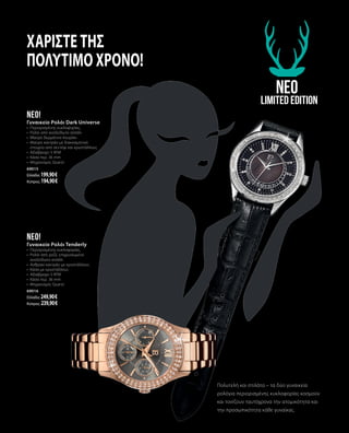 Χαρίστε της
πολύτιμο χρόνο!
neo
Limited Edition
Πολυτελή και στιλάτα – τα δύο γυναικεία
ρολόγια περιορισμένης κυκλοφορίας κοσμούν
και τονίζουν ταυτόχρονα την ατομικότητα και
την προσωπικότητα κάθε γυναίκας.
neo!
Γυναικείο Ρολόι Tenderly
•	 Περιορισμένης κυκλοφορίας,
•	 Ρολόι από ροζέ, επιχρυσωμένο
ανοξείδωτο ατσάλι
•	 Ανθρακί καντράν με κρυστάλλους
•	 Κάσα με κρυστάλλους
•	 Αδιάβροχο 3 ATM
•	 Κάσα περ. 36 mm
•	 Μηχανισμός Quartz
69016
Ελλάδα: 249,90 €
Κύπρος: 239,90 €
neo!
Γυναικείο Ρολόι Dark Universe
•	 Περιορισμένης κυκλοφορίας,
•	 Ρολόι από ανοξείδωτο ατσάλι
•	 Μαύρο δερμάτινο λουράκι
•	 Μαύρο καντράν με διακοσμητικό
στοιχείο από σεντέφι και κρυστάλλους
•	 Αδιάβροχο 3 ATM
•	 Κάσα περ. 36 mm
•	 Μηχανισμός Quartz
69015
Ελλάδα: 199,90 €
Κύπρος: 194,90 €
 