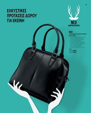 3333
Ελκυστικές
προτάσεις δώρου
για εκείνη
neo!
ΓΥΝΑΙΚΕΙΑ ΤΣΑΝΤΑ ΧΕΙΡΟΣ
Black Black
•	 Πρακτική τσάντα χειρός σε μαύρο
•	 Αποσπώμενος ιμάντας ώμου &
μεταλλικός κρίκος για μπρελόκ
•	 Με φερμουάρ ασφαλείας
•	 Εσωτερικά: 1 θήκη με φερμουάρ, 		
2 τσεπάκια και 2 θήκες για στιλό
•	 Υλικό: 100% πολυουρεθάνη,
επένδυση: πολυεστέρας
•	 Διαστάσεις: περ. 34 x 29 x 12 cm
40076
Ελλάδα: 74,90 €
Κύπρος: 72,50 €
neoLIMITEDEDITION
 