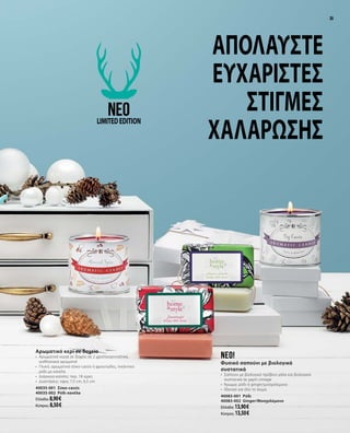 3535
Απολαύστε
ευχάριστες
στιγμές
χαλάρωσης
Αρωματικό κερί σε δοχείο
•	 Αρωματικά κεριά σε δοχείο σε 2 χριστουγεννιάτικα,
αισθησιακά αρώματα!
•	 Γλυκό, αρωματικό σύκο-cassis ή φρουτώδες, πικάντικο
ρόδι με κανέλα
•	 Διάρκεια καύσης: περ. 18 ώρες
•	 Διαστάσεις: ύψος 7,5 cm, 6,5 cm
40035-001 Σύκο-cassis
40035-002 Ρόδι κανέλα
Ελλάδα: 8,90 €
Κύπρος: 8,50 €
neo!
Φυσικό σαπούνι με βιολογικά
συστατικά
•	 Σαπούνι με βιολογικό πρόβειο γάλα και βιολογικά
συστατικά σε χαρτί vintage
•	 Άρωμα: ρόδι ή ginger/μοσχολέμονο
•	 Ιδανικό για όλο το σώμα
40083-001 Ρόδι
40083-002 Ginger/Μοσχολέμονο
Ελλάδα: 13,90 €
Κύπρος: 13,50 €
neoLIMITEDEDITION
 