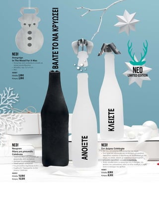 ΒΑΛΤΕΤΟΝΑΚΡΥΩΣΕΙneo!
Ανοιχτήρι
In The Mood For X-Mas
•	 Ανοιχτήρι από ανοξείδωτο ατσάλι σε
σχήμα χιονάνθρωπου
•	 Μέγεθος: περ. 5,5 x 9 cm
•	 Ματ
40087
Ελλάδα: 2,90 €
Κύπρος: 2,90 €
ΚΛΕΙΣΤΕ
neoLIMITEDEDITION
neo!
Σετ Δώρου Celebrate
•	 Σετ που αποτελείται από ανοιχτήρι και πώμα
•	 Ένα πρακτικό αξεσουάρ για το άνοιγμα μπουκαλιού
αφρώδους κρασιού ή σαμπάνιας σε συνδυασμό με ένα
πώμα, το οποίο  κλείνει με ασφάλεια το ανοιγμένο
μπουκάλι αφρώδους κρασιού ή σαμπάνιας
•	 Απλά τοποθετήστε το ανοιχτήρι στις 4 πλευρές του
φελλού του μπουκαλιού, ώστε να είναι σταθερή η λαβή
κατά το άνοιγμα του φελλού
40081
Ελλάδα: 8,90 €
Κύπρος: 8,50 €
neo!
Neopren
Θήκη για μπουκάλι
Celebrate
•	 Πρακτική θήκη για μπουκάλι με
φερμουάρ, από νεοπρένιο
•	 Διατηρεί το μπουκάλι κρύο
•	 Υλικό: μαύρο νεοπρένιο
•	 Για μπουκάλια σαμπάνιας 0,75 l
•	 Συμβουλή: Παραγγείλτε το Σετ
Δώρου Celebrate
40093
Ελλάδα: 10,90 €
Κύπρος: 10,50 €
ΑΝΟΙΞΤΕ
 