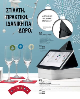 5
3737
neo!
Σουβέρ Σετ των 6 τεμ.
In the Mood For X-Mas
•	 Σουβέρ Σετ των 6 τεμαχίων με αφαιρούμενα σχέδια
•	 Μέγεθος: περ. 10 x 10 cm
•	 Υλικό: πολυεστέρας
•	 Τα σχέδια στη μέση αφαιρούνται και μπορούν να χρησιμοποιηθούν για το
«μαρκάρισμα» των ποτηριών
40080
Ελλάδα: 8,90 €
Κύπρος: 8,50 €
Neo!
Tablet Sleeve & Holder
•	 2 σε 1: πρακτική θήκη tablet, που
μετατρέπεται σε βάση
•	 Απλά βγάλτε το tablet* και
τοποθετήστε όρθια τη θήκη,
διπλώνοντας τις άκρες: η βάση του
tablet είναι έτοιμη!
•	 Μέγεθος: περ. 21 x 29 cm
•	 Μαύρη πολυουρεθάνη
40078
Ελλάδα: 26,90 €
Κύπρος: 25,90 €
* στην αγορά της θήκης
δεν συμπεριλαμβάνεται
το tablet
ΑΠΕΙΚΟΝΙΣΗ
ΤΗΣ θήκης
ΜΕ TABLET
Στιλάτη.
Πρακτική.
Ιδανική για
δώρο.
* στην αγορά της θήκης
δεν συμπεριλαμβάνεται
το tablet
 