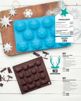 3939
ΕΚΠΤΩΣΗ
13%
ΠΡΟΤΑΣΗ ΔΩΡΟΥ
Σετ Φόρμες ψησίματος	 40096	
Φόρμα muffin 	 10,90 €	
Από σιλικόνη, Σχέδιο: νιφάδα        
Φόρμα για σοκολατάκια	 10,90 €	
Από σιλικόνη, Σχέδιο: διάφορα μοτίβα
	
ΣΥΝΟΛΟ ΜΕΜΟΝΩΜΕΝΩΝ
ΠΡΟΪΟΝΤΩΝ	 21,80 €
ΕΙΔΙΚΗ ΤΙΜΗ ΣΕΤ ΜΟΝΟ	 Ελλάδα: 18,90 €
	 Κύπρος από 21,00 € μόνο 18,50 €		
neo!
Φόρμα για muffin
Cakelicious
•	 Πρακτική φόρμα σιλικόνης για
muffin
•	 11 muffin σε σχέδιο «νιφάδα»
•	 Διαστάσεις: περ. 30 cm x 18 cm
•	 Χρώμα: ανοιχτό μπλε
•	 Κατάλληλη για χρήση σε φούρνο
μικροκυμάτων, πλένεται στο
πλυντήριο πιάτων
40094
Ελλάδα: 10,90 €
Κύπρος: 10,50 €
neo!
Φόρμα για σοκολατάκια
Chocolicious
•	 Πρακτική φόρμα σιλικόνης για
σπιτικά σοκολατάκια
•	 16 σοκολατάκια με διάφορα μοτίβα
•	 Διαστάσεις: περ. 17 cm x 18 cm
•	 Χρώμα: σοκολατί
•	 Κατάλληλη για χρήση σε φούρνο
μικροκυμάτων, πλένεται στο
πλυντήριο πιάτων
40095
Ελλάδα: 10,90 €
Κύπρος: 10,50 €
neoLIMITEDEDITION
 