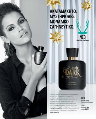 In the dark
Unwiderstehlich
mystisch.
Einzigartig
hypnotisch.
Ακαταμάχητο.
Μυστηριώδες.
Μοναδικό.
Σαγηνευτικό.
Είστε μια γυναίκα γεμάτη μυστηριώδη γοητεία,
σαγηνευτικό αισθησιασμό και θηλυκή
κομψότητα; Τότε και το άρωμά σας πρέπει να
αποπνέει αυτά τα χαρακτηριστικά: ένας
σαγηνευτικός συνδυασμός από αρωματικές
νότες από κόκκους καφέ, απαλές νότες από
γιασεμί και φρέζια, που ξεδιπλώνουν σιγά-σιγά
την αισθησιακή τους αύρα σε συνδυασμό με
ζεστή βανίλια.
neo!
In the Dark
Γυναικείο Άρωμα
50 ml
30065
Ελλάδα: 27,50 €
Κύπρος: 26,90 €
neoLIMITEDEDITION
 