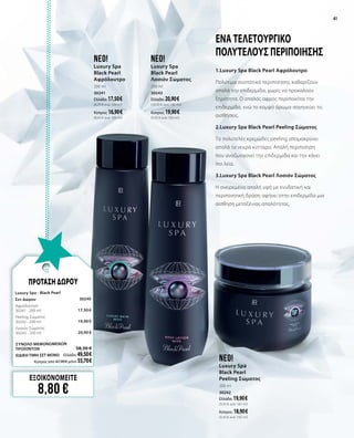 4141
neo!
Luxury Spa
Black Pearl
Peeling Σώματος
200 ml
30242
Ελλάδα: 19,90 €	
(9,95 € ανά 100 ml)
Κύπρος: 18,90 €	
(9,45 € ανά 100 ml)
neo!
Luxury Spa
Black Pearl
Λοσιόν Σώματος
200 ml
30243
Ελλάδα: 20,90 €	
(10,45 € ανά 100 ml)
Κύπρος: 19,90 €	
(9,95 € ανά 100 ml)
neo!
Luxury Spa
Black Pearl
Αφρόλουτρο
200 ml
30241
Ελλάδα: 17,50 €	
(8,75 € ανά 100 ml)
Κύπρος: 16,90 €	
(8,45 € ανά 100 ml)
1.Luxury Spa Black Pearl Αφρόλουτρο
Πολύτιμα συστατικά περιποίησης καθαρίζουν
απαλά την επιδερμίδα, χωρίς να προκαλούν
ξηρότητα. Ο απαλός αφρός περιποιείται την
επιδερμίδα, ενώ το κομψό άρωμα σαγηνεύει τις
αισθήσεις.
2.Luxury Spa Black Pearl Peeling Σώματος
Το πολυτελές κρεμώδες peeling απομακρύνει
απαλά τα νεκρά κύτταρα. Απαλή περιποίηση
που αναζωογονεί την επιδερμίδα και την κάνει
πιο λεία.
3.Luxury Spa Black Pearl Λοσιόν Σώματος
Η ονειρεμένα απαλή υφή με ενυδατική και
περιποιητική δράση αφήνει στην επιδερμίδα μια
αίσθηση μεταξένιας απαλότητας.
Ένα τελετουργικό
πολυτελούς περιποίησης
ΕΞΟΙΚΟΝΟΜΕΙΤΕ
8,80 €
ΠΡΟΤΑΣΗ ΔΩΡΟΥ
Luxury Spa - Black Pearl
Σετ Δώρου	 30240	
Αφρόλουτρο
30241 · 200 ml	 17,50 €
Peeling Σώματος	 	
30242 · 200 ml 	 19,90 €
Λοσιόν Σώματος
30243 · 200 ml	 20,90 €
ΣΥΝΟΛΟ ΜΕΜΟΝΩΜΕΝΩΝ
ΠΡΟΪΟΝΤΩΝ	 58,30 €
ΕΙΔΙΚΗ ΤΙΜΗ ΣΕΤ ΜΟΝΟ	 Ελλάδα: 49,50 €
	 Κύπρος από 47,90 € μόνο 55,70 €		
ΠΡΟΤΑΣΗ ΔΩΡΟΥ
 