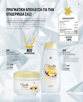 43
ΕΚΠΤΩΣΗ
14%
ΠΡΟΤΑΣΗ ΔΩΡΟΥ
Βανίλια & Macadamia
Σετ Δώρου	 27080	
Κρέμα Σώματος	 	
27081 · 200 ml	 14,50 €
Κρεμοντούς	 	
27082 · 250 ml 	 10,90 €
ΣΥΝΟΛΟ ΜΕΜΟΝΩΜΕΝΩΝ
ΠΡΟΪΟΝΤΩΝ	 25,40 €
ΕΙΔΙΚΗ ΤΙΜΗ ΣΕΤ ΜΟΝΟ	 Ελλάδα: 21,90 €
	 Κύπρος από 24,40 € μόνο 21,50 €
Πραγματική απόλαυση για την
επιδερμίδα σας!
Το μυστικό για μεταξένια απαλή επιδερμίδα με υπέροχο άρωμα; Η πλούσια
περιποίηση σώματος με θρεπτικό έλαιο macadamia και θεϊκό άρωμα
βανίλιας, ιδανική για τον χειμώνα. Το Κρεμοντούς και η Κρέμα Σώματος
χαρίζουν εντατική περιποίηση, ενώ παράλληλα αναδίδουν ένα ευχάριστο
άρωμα ζεστής βανίλιας. Μία μοναδική εμπειρία ιδανικής περιποίησης της
επιδερμίδας τους κρύους μήνες του χειμώνα!
neo!
Κρεμοντούς
Βανίλια & Macadamia
•	 Απαλή, κρεμώδης σύνθεση
περιποίησης
•	 Απαλός καθαρισμός που χαρίζει στην
επιδερμίδα μία αίσθηση περιποίησης
•	 Κρεμώδης αφρός με έλαιο Maca-
damia και υπέροχο άρωμα βανίλιας
250 ml
27082
Ελλάδα: 10,90 €	
(43,60 € ανά 100 ml)
Κύπρος: 10,50 €	
(42,00 € ανά 100 ml)
neo!
Κρέμα Σώματος
Βανίλια & Macadamia
•	 Πλούσια κρέμα σώματος
•	 Χαρίζει εντατική περιποίηση στην
επιδερμίδα
•	 Με θρεπτικό έλαιο Macadamia και
υπέροχο άρωμα βανίλιας
200 ml
27081
Ελλάδα: 14,50 €	
(7,25 € ανά 100 ml)
Κύπρος: 13,90 €	
(6,95 € ανά 100 ml)
neoLIMITEDEDITION
43
 