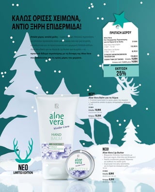 Καλώς όρισες χειμώνα,
αντίο ξηρή επιδερμίδα!
ΠΡΟΤΑΣΗ ΔΩΡΟΥ
Aloe Vera	
Σετ Χειμερινής Περιποίησης 		
για τα Χέρια & τα Χείλη 	 31000	
Aloe Vera Hand Balm	 	
31001 · 75 ml 	 10,90 €
Aloe Vera Lip Butter	 	
31002 · 10 ml	 8,90 €
ΣΥΝΟΛΟ ΜΕΜΟΝΩΜΕΝΩΝ
ΠΡΟΪΟΝΤΩΝ	 19,80 €
ΕΙΔΙΚΗ ΤΙΜΗ ΣΕΤ ΜΟΝΟ	 Ελλάδα: 14,90 €
	 Κύπρος από 19,00 € μόνο 14,90 €
εΚΠΤΩΣΗ
25%
neo!
Aloe Vera Balm για τα Χέρια
•	 Εντατική προστασία τις κρύες μέρες του χειμώνα
•	 Περιποιείται απαλά τα χέρια, απορροφάται γρήγορα
75 ml
31001
Ελλάδα: 10,90 €
(14,53 € ανά 100 ml)
Κύπρος: 10,50 €		
(14,00 € ανά 100 ml)
neo!
Aloe Vera Lip Butter
•	 Φόρμουλα πλούσιας περιποίησης με
βούτυρο καριτέ, Aloe Vera και βιταμίνη Ε
•	 Χαρίζει ενυδάτωση μακράς διάρκειας
για αισθητά πιο απαλά χείλη
•	 Δημιουργεί ένα φιλμ προστασίας
για τα ξηρά και σκασμένα χείλη
10 ml
31002
Ελλάδα: 8,90 €
(89,00 € ανά 100 ml)
Κύπρος: 8,50 €		
(85,00 € ανά 100 ml)
neoLIMITEDEDITION
Απαλά χέρια, απαλά χείλη – τώρα υπάρχει πλούσια περιποίηση
με επιπλέον προστασία τόσο για τα χέρια όσο και για τα χείλη,
αποκλειστικά για τα Χριστούγεννα στη χειμερινή limited edition.
Aloe Vera Balm για τα Χέρια & Lip Butter για τα χείλη – το
πρακτικό δίδυμο περιποίησης με τη δύναμη της Aloe Vera
που ενδείκνυται για τις κρύες μέρες του χειμώνα.
 