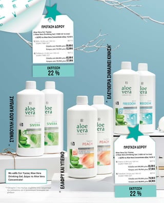 εΚΠΤΩΣΗ
22 %
ΠΡΟΤΑΣΗ ΔΩΡΟΥ
Aloe Vera Σετ Υγείας		
2 Aloe Vera Drinking Gel (1000 ml το ένα)
+ ΔΩΡΟ το Aloe Vera Concentrate αξίας 16,50 €
1| Μέλι (30,90 € ανά 1000 ml)	 80710	
ΕΙΔΙΚΗ ΤΙΜΗ ΣΕΤ
Ελλάδα από 78,30 € μόνο 59,90€
Κύπρος από 73,70 € μόνο 52,90 €
2| Ροδάκινο (33,90 € ανά 1000 ml)	 80712	
ΕΙΔΙΚΗ ΤΙΜΗ ΣΕΤ
Ελλάδα από 84,30 € μόνο 65,90€
Κύπρος από 79,70 € μόνο 57,90 €
εΚΠΤΩΣΗ
22 %
ΠΡΟΤΑΣΗ ΔΩΡΟΥ
Aloe Vera Σετ Υγείας		
2 Aloe Vera Drinking Gel (1000 ml το ένα)
+ΔΩΡΟτοAloeVeraConcentrateαξίας16,50 €
3| Sivera (33,90 € ανά 1000 ml)	 80713	
ΕΙΔΙΚΗ ΤΙΜΗ ΣΕΤ
Ελλάδα από 84,30 € μόνο 65,90€
Κύπρος από 79,70 € μόνο 57,90 €
4| Freedom (39,50 € ανά 1000 ml)	 80714 	
ΕΙΔΙΚΗ ΤΙΜΗ ΣΕΤ
Ελλάδα από 95,50 € μόνο 74,90€
Κύπρος από 88,90 € μόνο 64,90 €
*	Η βιταμίνη C που περιέχει συμβάλλει στον σχηματισμό
του κολλαγόνου για τη φυσιολογική λειτουργία των
χόνδρων
Ελαφρύκαιυγιεινό
Ελευθερίασημαίνεικίνηση *
Συμβουλήαπόκαρδιάς
Με κάθε Σετ Υγείας Aloe Vera
Drinking Gel, Δώρο το Aloe Vera
Concentrate!
2|
3|
4|
 