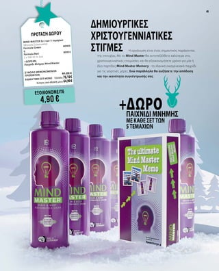 49
ΕΞΟΙΚΟΝΟΜΕΙΤΕ
4,90 €
+ΔΩΡΟΠαιχνίδι μνήμης
με κάθε Σετ των
5τεμαχίων
Δημιουργικές
χριστουγεννιάτικες
στιγμές Η οργάνωση είναι ένας σημαντικός παράγοντας
της επιτυχίας. Με το Mind Master θα αντεπεξέλθετε καλύτερα στις
χριστουγεννιάτικες ετοιμασίες και θα εξοικονομήσετε χρόνο για μία ή
δύο παρτίδες Mind Master Memory - το ιδανικό οικογενειακό παιχνίδι
για τις γιορτινές μέρες. Ενώ παράλληλα θα αυξήσετε την απόδοση
και την ικανότητα συγκέντρωσής σας.
ΠΡΟΤΑΣΗ ΔΩΡΟΥ
MIND MASTER Σετ των 5 τεμαχίων		
(Μηνιαία Συσκευασία)
Formula Green	
80905
ή
Formula Red 	 80955
5 x 500 ml το ένα
+ΔΩΡEAN:
Παιχνίδι Μνήμης Mind Master	
ΣΥΝΟΛΟ ΜΕΜΟΝΩΜΕΝΩΝ
ΠΡΟΪΟΝΤΩΝ	 81,00 €
ΕΙΔΙΚΗ ΤΙΜΗ ΣΕΤ ΜΟΝΟ	 Ελλάδα: 76,10 €
	 Κύπρος από 69,50 € μόνο 64,90 €
49
 