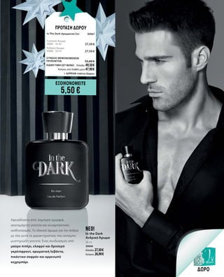 55
Αψεγάδιαστο στιλ, λαμπερή ομορφιά,
ακαταμάχητη γοητεία και συναρπαστικός
αισθησιασμός. Το ιδανικό άρωμα για τον άνδρα
με όλα αυτά τα χαρακτηριστικά, που εκπέμπει
μυστηριώδη γοητεία. Ένας συνδυασμός από
μαύρο πιπέρι, ελαφρύ και δροσερό
γκρέιπφρουτ, αρωματική λεβάντα,
πικάντικο σαφράν και αρρενωπό
κεχριμπάρι.
neo!
In the Dark
Ανδρικό Άρωμα
50 ml
30066
Ελλάδα: 27,50 €
Κύπρος: 26,90 €
ΕΞΟΙΚΟΝΟΜΕΙΤΕ
5,50 €
ΔΩΡΟ
ΠΡΟΤΑΣΗ ΔΩΡΟΥ
In The Dark-Αρωματικό Σετ	 30067	
Γυναικείο Άρωμα	 	
30065 · 50 ml	 27,50 €
Ανδρικό Άρωμα	 	
30066 · 50 ml 	 27,50 €
ΣΥΝΟΛΟ ΜΕΜΟΝΩΜΕΝΩΝ
ΠΡΟΪΟΝΤΩΝ	 55,00 €
ΕΙΔΙΚΗ ΤΙΜΗ ΣΕΤ ΜΟΝΟ	 Ελλάδα: 49,50 €
	 Κύπρος από 53,80 € μόνο 47,90 €		
	 + ΔΩΡΕΑΝ τσάντα δώρου
 