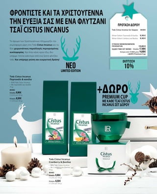 Το άρωμα των Χριστουγέννων πλημμυρίζει την
ατμόσφαιρα χάρη στο Τσάι Cistus Incanus και τις
δύο χειμωνιάτικες παραλλαγές περιορισμένης
κυκλοφορίας. Και όταν κάνει κρύο έξω, δεν
υπάρχει τίποτα καλύτερο από ένα ζεστό φλιτζάνι
τσάι. Και υπέροχη γεύση και ευεργετική δράση!
ΠΡΟΤΑΣΗ ΔΩΡΟΥ
Τσάι Cistus Incanus Σετ Δώρου	80484	
Winter Edition Πορτοκάλι & Κανέλα	 9,90 €
Winter Edition Cranberry και Βανίλια	 9,90 €
ΣΥΝΟΛΟ ΜΕΜΟΝΩΜΕΝΩΝ
ΠΡΟΪΟΝΤΩΝ	 19,80 €
ΕΙΔΙΚΗ ΤΙΜΗ ΣΕΤ ΜΟΝΟ	 Ελλάδα: 17,90 €
	 Κύπρος από 17,00 € μόνο 14,90 €	
	 +ΔΩΡΟ Premium Cup
Φροντίστε και τα Χριστούγεννα
την ευεξία σας με ένα ΦΛΥΤΖΑΝΙ
τσάι Cistus Incanus
Τσάι Cistus Incanus
Cranberry & βανίλια
• 	86% Τσάι Cistus Incanus
•	 Με Cranberry και βανίλια
75 g
80483
Ελλάδα: 9,90 €
(13,20 € ανά 100 g)
Κύπρος: 8,50 €
(11,33 € ανά 100 g)
Τσάι Cistus Incanus
Πορτοκάλι & κανέλα
•	 85% Τσάι Cistus Incanus
•	 Με πορτοκάλι και κανέλα
75 g
80482
Ελλάδα: 9,90 €
(13,20 € ανά 100 g)
Κύπρος: 8,50 €
(11,33 € ανά 100 g)
+ΔΩΡΟPremium Cup
με κάθε Τσάι Cistus
Incanus Σετ Δώρου
neoLIMITEDEDITION
ΕΚΠΤΩΣΗ
10%
 