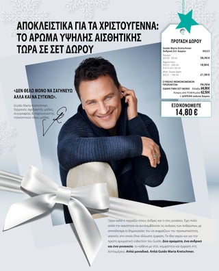 ΑποκλειστικάγιαταΧριστούγεννα:
το Άρωμα υψηλής αισθητικής
τώρα σε Σετ δώρου
«ΔΕΝ ΘΕΛΩ ΜΟΝΟ ΝΑ ΣΑΓΗΝΕΥΩ
ΑΛΛΑ ΚΑΙ ΝΑ ΣΥΓΚΙΝΩ».
Ξέρει καλά τι ταιριάζει στους άνδρες και τι στις γυναίκες. Έχει πολύ
απλά την ικανότητα να αντιλαμβάνεται τις ανάγκες των ανθρώπων, με
αποτέλεσμα οι δημιουργίες του να εκφράζουν την προσωπικότητα,
γεγονός στο οποίο δίνει άλλωστε έμφαση. Το ίδιο ισχύει και για την
πρώτη αρωματική collection του Guido. Δύο αρώματα, ένα ανδρικό
και ένα γυναικείο, το καθένα με στιλ, κομψότητα και έμφαση στη
λεπτομέρεια. Απλά μοναδικά. Απλά Guido Maria Kretschmer.
Guido Maria Kretschmer,
Γερμανός σχεδιαστής μόδας,
συγγραφέας & παρουσιαστής
τηλεοπτικών σόου μόδας
ΕΞΟΙΚΟΝΟΜΕΙΤΕ
14,80 €
ΠΡΟΤΑΣΗ ΔΩΡΟΥ
Guido Maria Kretschmer 		
Ανδρικό Σετ Δώρου	 30223	
Άρωμα	 	
30220 · 50 ml	 38,90 €
Αφροντούς	 	
30222 · 200 ml	 18,90 € 	
(9,45 € ανά 100 ml)
After Shave Balm	 	
30221 · 100 ml 	 21,90 €
	
ΣΥΝΟΛΟ ΜΕΜΟΝΩΜΕΝΩΝ
ΠΡΟΪΟΝΤΩΝ	 79,70 €
ΕΙΔΙΚΗ ΤΙΜΗ ΣΕΤ ΜΟΝΟ	 Ελλάδα: 64,90 €
	 Κύπρος από 77,50  € μόνο 62,50 €		
	+ ΔΩΡΕΑΝ τσάντα δώρου
 