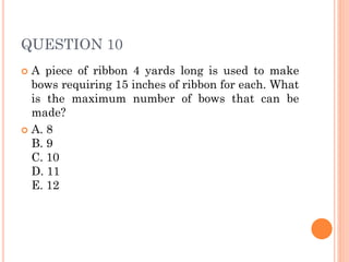 QUESTION 10
 A piece of ribbon 4 yards long is used to make
bows requiring 15 inches of ribbon for each. What
is the maximum number of bows that can be
made?
 A. 8
B. 9
C. 10
D. 11
E. 12
 
