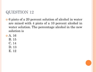 QUESTION 12
 6 pints of a 20 percent solution of alcohol in water
are mixed with 4 pints of a 10 percent alcohol in
water solution. The percentage alcohol in the new
solution is
 A. 16
B. 15
C. 14
D. 13
E. 12
 