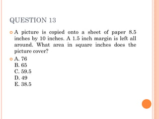 QUESTION 13
 A picture is copied onto a sheet of paper 8.5
inches by 10 inches. A 1.5 inch margin is left all
around. What area in square inches does the
picture cover?
 A. 76
B. 65
C. 59.5
D. 49
E. 38.5
 