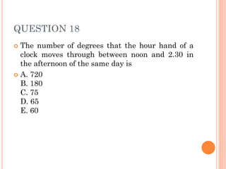 QUESTION 18
 The number of degrees that the hour hand of a
clock moves through between noon and 2.30 in
the afternoon of the same day is
 A. 720
B. 180
C. 75
D. 65
E. 60
 