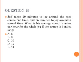 QUESTION 19
 Jeff takes 20 minutes to jog around the race
course one time, and 25 minutes to jog around a
second time. What is his average speed in miles
per hour for the whole jog if the course is 3 miles
long?
 A. 6
B. 8
C. 10
D. 12
E. 14
 