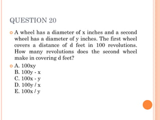 QUESTION 20
 A wheel has a diameter of x inches and a second
wheel has a diameter of y inches. The first wheel
covers a distance of d feet in 100 revolutions.
How many revolutions does the second wheel
make in covering d feet?
 A. 100xy
B. 100y - x
C. 100x - y
D. 100y / x
E. 100x / y
 