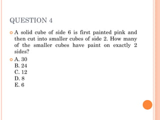 QUESTION 4
 A solid cube of side 6 is first painted pink and
then cut into smaller cubes of side 2. How many
of the smaller cubes have paint on exactly 2
sides?
 A. 30
B. 24
C. 12
D. 8
E. 6
 