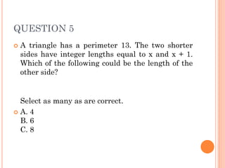 QUESTION 5
 A triangle has a perimeter 13. The two shorter
sides have integer lengths equal to x and x + 1.
Which of the following could be the length of the
other side?
Select as many as are correct.
 A. 4
B. 6
C. 8
 