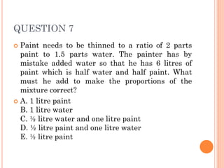 QUESTION 7
 Paint needs to be thinned to a ratio of 2 parts
paint to 1.5 parts water. The painter has by
mistake added water so that he has 6 litres of
paint which is half water and half paint. What
must he add to make the proportions of the
mixture correct?
 A. 1 litre paint
B. 1 litre water
C. ½ litre water and one litre paint
D. ½ litre paint and one litre water
E. ½ litre paint
 