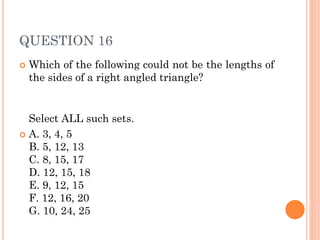 QUESTION 16
 Which of the following could not be the lengths of
the sides of a right angled triangle?
Select ALL such sets.
 A. 3, 4, 5
B. 5, 12, 13
C. 8, 15, 17
D. 12, 15, 18
E. 9, 12, 15
F. 12, 16, 20
G. 10, 24, 25
 