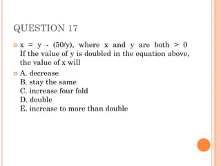 QUESTION 17
 x = y - (50/y), where x and y are both > 0
If the value of y is doubled in the equation above,
the value of x will
 A. decrease
B. stay the same
C. increase four fold
D. double
E. increase to more than double
 